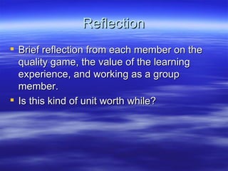 Reflection Brief reflection from each member on the quality game, the value of the learning experience, and working as a group member. Is this kind of unit worth while? 