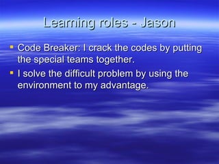 Learning roles - Jason Code Breaker: I crack the codes by putting the special teams together.  I solve the difficult problem by using the environment to my advantage. 