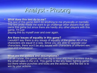 Analyst - Phuong  What does this text do to me? The text of this game didn't do anything to me physically or mentally. The text prolly made me want to go challenge other players that also owns this game but since there are hardly any other players with this game, I'm just playing this by myself over and over again. Are there issues of equality in this game? I wouldn't say there is any issues of equality of the game. All of the characters are equal in a way. Since you are able to upgrade your characters, there won't be any issues with characters of different sex, race and whatsoever. What are the politics and assumptions? For all I know, this game isn't that big to have any major reviews due to the small sales in the U.S. This game is like any basic fighting game out there where punches and kicks are the actions, and the law is to win by your actions.  