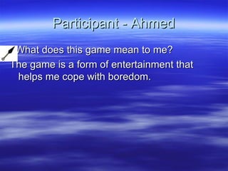 Participant - Ahmed What does this game mean to me? The game is a form of entertainment that helps me cope with boredom. 