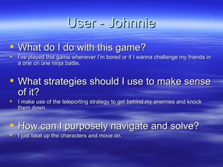 User - Johnnie What do I do with this game? I’ve played this game whenever I’m bored or if I wanna challenge my friends in a one on one ninja battle. What strategies should I use to make sense of it? I make use of the teleporting strategy to get behind my enemies and knock them down. How can I purposely navigate and solve? I just beat up the characters and move on. 