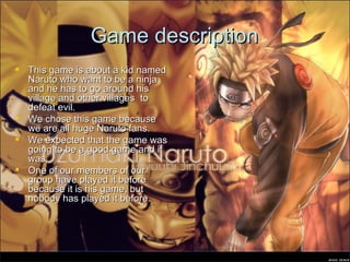 Game description This game is about a kid named Naruto who want to be a ninja and he has to go around his village and other villages  to defeat evil. We chose this game because we are all huge Naruto fans. We expected that the game was going to be a good game and it was. One of our members of our group have played it before because it is his game, but nobody has played it before. 