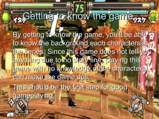 Getting to know the game. By getting to know the game, you’ll be able to know the background each characters in the series. Since this game does not tell you anything due to no story line, playing this game with no knowledge of the characters can make the game dull. This should be the first step for good gameplaying. 