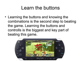 Learn the buttons Learning the buttons and knowing the combinations is the second step to beating the game. Learning the buttons and controlls is the biggest and key part of beating this game. 