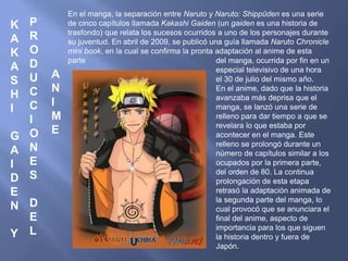 K 
A 
K 
A 
S 
H 
I 
G 
A 
I 
D 
E 
N 
Y 
P 
R 
O 
D 
U 
C 
C 
I 
O 
N 
E 
S 
D 
E 
L 
A 
N 
I 
M 
E 
En el manga, la separación entre Naruto y Naruto: Shippūden es una serie 
de cinco capítulos llamada Kakashi Gaiden (un gaiden es una historia de 
trasfondo) que relata los sucesos ocurridos a uno de los personajes durante 
su juventud. En abril de 2009, se publicó una guía llamada Naruto Chronicle 
mini book, en la cual se confirma la pronta adaptación al anime de esta 
parte del manga, ocurrida por fin en un 
especial televisivo de una hora 
el 30 de julio del mismo año. 
En el anime, dado que la historia 
avanzaba más deprisa que el 
manga, se lanzó una serie de 
relleno para dar tiempo a que se 
revelara lo que estaba por 
acontecer en el manga. Este 
relleno se prolongó durante un 
número de capítulos similar a los 
ocupados por la primera parte, 
del orden de 80. La continua 
prolongación de esta etapa 
retrasó la adaptación animada de 
la segunda parte del manga, lo 
cual provocó que se anunciara el 
final del anime, aspecto de 
importancia para los que siguen 
la historia dentro y fuera de 
Japón. 
 