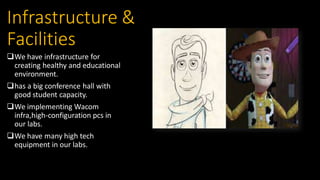 Infrastructure &
Facilities
We have infrastructure for
creating healthy and educational
environment.
has a big conference hall with
good student capacity.
We implementing Wacom
infra,high-configuration pcs in
our labs.
We have many high tech
equipment in our labs.
 
