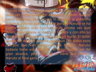 Naruto tiene una gran cantidad de energía ahora y
debe ser reconocido. Por supuesto, cuando Naruto
luchó con Pain, Pain no era ni de lejos la potencia
máxima. Esto no puede ayudar porque Naruto se ha
vuelto mucho más fuerte que la última vez que
peleó. Ahora tiene el modo de Chakra y con ello su
velocidad y potencia de salto para un bucle. El dolor
puede ser de gran alcance, pero aún con todos esos
cuerpos que van en contra de Naruto, Naruto
todavía tiene este partido. El dolor puede ser de
gran alcance, pero incluso él tiene sus límites.
Naruto al final gana.
 