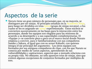 Aspectos de la serie
 Naruto tiene un gran número de personajes que, en su mayoría, se 
  distinguen por ser ninjas. Al principio estudian en la Academia Ninja, 
  para luego ser divididos en tríos Genin(grupo de ninjas novatos), a los 
  cuales se les es asignado un sensei experimentado.17 Estos núcleos se 
  convierten sucesivamente en las bases para la interacción entre los 
  personajes, donde los equipos son elegidos para las misiones de 
  acuerdo a su desempeño y a sus capacidades complementarias. El 
  «Equipo 7» se convierte poco a poco en el marco social donde Naruto 
  empieza a convivir, para ir familiarizándose con sus compañeros 
  Sasuke y Sakura, al igual que con su sensei Kakashi, con quienes 
  integra el eje principal del argumento.64 Los otros equipos son 
  formados por sus antiguos compañeros de clase, con los que Naruto se 
  conecta por medio de varios aspectos, aprendiendo de sus 
  vulnerabilidades y aspiraciones, aspectos que a menudo relaciona con 
  su propia vida. No obstante, no sólo aparecen tríos de ninjas, sino que 
  existen algunas excepciones de conjuntos formados por múltiplos de 
  tres.
 