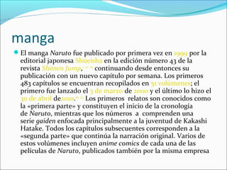 manga
El manga Naruto fue publicado por primera vez en 1999 por la
  editorial japonesa Shūeisha en la edición número 43 de la
  revista Shōnen Jump,3 101 102 continuando desde entonces su
  publicación con un nuevo capítulo por semana. Los primeros
  483 capítulos se encuentran recopilados en 51 volúmenes; el
  primero fue lanzado el 3 de marzo de 2000 y el último lo hizo el
  30 de abril de2010.103 104 Los primeros relatos son conocidos como
  la «primera parte» y constituyen el inicio de la cronología
  de Naruto, mientras que los números a comprenden una
  serie gaiden enfocada principalmente a la juventud de Kakashi
  Hatake. Todos los capítulos subsecuentes corresponden a la
  «segunda parte» que continúa la narración original. Varios de
  estos volúmenes incluyen anime comics de cada una de las
  películas de Naruto, publicados también por la misma empresa
 