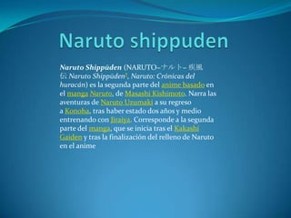 Naruto Shippūden (NARUTO−ナルト− 疾風
伝 Naruto Shippūden?, Naruto: Crónicas del
huracán) es la segunda parte del anime basado en
el manga Naruto, de Masashi Kishimoto. Narra las
aventuras de Naruto Uzumaki a su regreso
a Konoha, tras haber estado dos años y medio
entrenando con Jiraiya. Corresponde a la segunda
parte del manga, que se inicia tras el Kakashi
Gaiden y tras la finalización del relleno de Naruto
en el anime
 