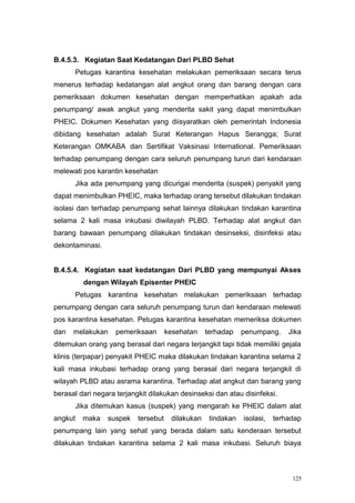B.4.5.3. Kegiatan Saat Kedatangan Dari PLBD Sehat
         Petugas karantina kesehatan melakukan pemeriksaan secara terus
menerus terhadap kedatangan alat angkut orang dan barang dengan cara
pemeriksaan dokumen kesehatan dengan memperhatikan apakah ada
penumpang/ awak angkut yang menderita sakit yang dapat menimbulkan
PHEIC. Dokumen Kesehatan yang diisyaratkan oleh pemerintah Indonesia
dibidang kesehatan adalah Surat Keterangan Hapus Serangga; Surat
Keterangan OMKABA dan Sertifikat Vaksinasi International. Pemeriksaan
terhadap penumpang dengan cara seluruh penumpang turun dari kendaraan
melewati pos karantin kesehatan
         Jika ada penumpang yang dicurigai menderita (suspek) penyakit yang
dapat menimbulkan PHEIC, maka terhadap orang tersebut dilakukan tindakan
isolasi dan terhadap penumpang sehat lainnya dilakukan tindakan karantina
selama 2 kali masa inkubasi diwilayah PLBD. Terhadap alat angkut dan
barang bawaan penumpang dilakukan tindakan desinseksi, disinfeksi atau
dekontaminasi.


B.4.5.4. Kegiatan saat kedatangan Dari PLBD yang mempunyai Akses
           dengan Wilayah Episenter PHEIC
         Petugas karantina kesehatan melakukan pemeriksaan terhadap
penumpang dengan cara seluruh penumpang turun dari kendaraan melewati
pos karantina kesehatan. Petugas karantina kesehatan memeriksa dokumen
dan   melakukan     pemeriksaan       kesehatan    terhadap    penumpang.     Jika
ditemukan orang yang berasal dari negara terjangkit tapi tidak memiliki gejala
klinis (terpapar) penyakit PHEIC maka dilakukan tindakan karantina selama 2
kali masa inkubasi terhadap orang yang berasal dari negara terjangkit di
wilayah PLBD atau asrama karantina. Terhadap alat angkut dan barang yang
berasal dari negara terjangkit dilakukan desinseksi dan atau disinfeksi.
         Jika ditemukan kasus (suspek) yang mengarah ke PHEIC dalam alat
angkut     maka   suspek   tersebut    dilakukan    tindakan   isolasi,   terhadap
penumpang lain yang sehat yang berada dalam satu kenderaan tersebut
dilakukan tindakan karantina selama 2 kali masa inkubasi. Seluruh biaya



                                                                               125
 