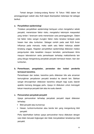 Terkait dengan Undang-undang Nomor 16 Tahun 1992 dalam hal
penanggulangan wabah atau KLB dapat disampaikan beberapa hal sebagai
berikut:


a. Penyelidikan epidemiologi
    Tindakan penyelidikan epidemiologi bertujuan untuk mengetahui sebab
    penyakit, menentukan faktor risiko, mengetahui kelompok masyarakat
    yang rentan / terancam serta menentukan cara penanggulangan. Dalam
    hal faktor risiko sangat mungkin faktor risiko tersebut terdapat pada
    hewan ikan atau tumbuhan. Sebagai contoh pada saat KLB Avian
    Influenza pada manusia, maka salah satu faktor risikonya adalah
    binatang unggas. Kegiatan penyelidikan epidemiologi dilakukan melalui
    pengumpulan data kesakitan maupun kematian, pemeriksaaan klinis
    maupun laboratorium serta pemeriksaan terhadap makluk/benda lain
    yang diduga mengandung penyebab penyakit termasuk hewan, ikan dan
    tumbuhan.


b. Pemeriksaan,     pengobatan,       perawatan   dan     isolasi   penderita
    termasuk karantina.
    Pemeriksaan dan isolasi, karantina perlu dilakukan bila ada ancaman
    kemungkinan penyebaran penyakit tersebut ke daerah lain. Bahkan
    sangat dimungkinkan diilakukan karantina wilayah bagi suatu daerah
    apabila memang dianggap perlu. Upaya ini dilakukan untuk mencegah
    keluar masuknya penyakit dari atau ke suatu daerah.


c. Pemusnahan penyebab penyakit
    Upaya pemusnahan terhadap penyebab penyakit dapat dilakukan
    terhadap:
      Bibit penyakit atau kumannya
      Hewan, tumbuh-tumbuhan atau benda lain yang mengandung bibit
       penyakit
    Perlu diperhatikan bahwa upaya pemusnahan harus dilakukan dengan
    cara tidak merusak lingkungan dan tidak menyebabkan tersebarnya bibit
    penyakit.


                                                                           66
 