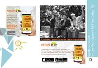 13
A KID FRIENDLY INTERACTIVE APP FOR YOUR NEXT NATURE WALK!
Share Wild Life Endangerment Awareness On
Your Next Nature Walk! Nature Kids the only app
you will ever need to make your next nature trip
an adventure! Download the app today!
w w w . n a t u r e k i d s . o r g
NATURE K DS
CapstoneProject:
NatureKidsMagazineAd&WebDesignAd
d i g i t a l
dreambig
 
