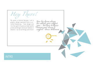 INTRO
Hey There!
My name is Victoria Narvaez, I am a
graphic design specialist that is cur-
rently freelancing. I love design and
my main goal is to give you high quality
produced designs, because I believe in
dreams I can do all things and more!
Your big dream always
lies outside your comfort
zone… You have to choose
between your dream &
comfort. -Bruce Wilkenson
d i g i t a l
dreambig
 