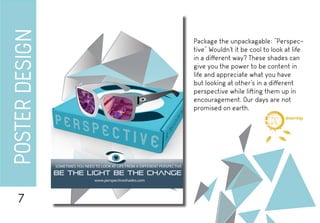 POSTERDESIGN
Package the unpackagable: “Perspec-
tive” Wouldn’t it be cool to look at life
in a different way? These shades can
give you the power to be content in
life and appreciate what you have
but looking at other’s in a different
perspective while lifting them up in
encouragement. Our days are not
promised on earth.
7
d i g i t a l
dreambig
 