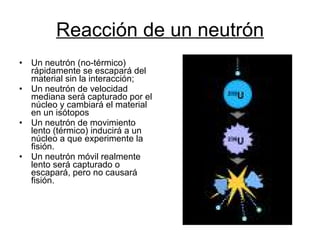 Reacción de un neutrón Un neutrón (no-térmico) rápidamente se escapará del material sin la interacción;  Un neutrón de velocidad mediana será capturado por el núcleo y cambiará el material en un isótopos  Un neutrón de movimiento lento (térmico) inducirá a un núcleo a que experimente la fisión.  Un neutrón móvil realmente lento será capturado o escapará, pero no causará fisión.  