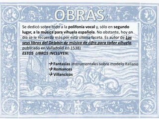 Se dedicó sobre todo a la polifonía vocal y, sólo en segundo
lugar, a la música para vihuela española. No obstante, hoy en
día se le recuerda más por esta última faceta. Es autor de Los
seys libros del Delphin de música de cifra para tañer vihuela,
publicado en Valladolid en 1538)
ESTOS LIBROS INCLUYEN:

 Fantasías instrumentales sobre modelo italiano
 Romances
 Villancicos

 