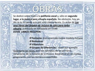 Se dedicó sobre todo a la polifonía vocal y, sólo en segundo
lugar, a la música para vihuela española. No obstante, hoy en
día se le recuerda más por esta última faceta. Es autor de Los
seys libros del Delphin de música de cifra para tañer
vihuela, publicado en Valladolid en 1538)
ESTOS LIBROS INCLUYEN:

 Fantasías instrumentales sobre modelo italiano
 Romances
 Villancicos
 Grupos de Diferencias: como por ejemplo
Guárdame las vacas, que son ejemplos de las primeras
variaciones de la historia de la música. Basándose en los cantos
gregorianos y en los romances españoles

 