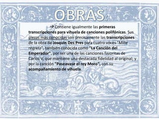  Contiene igualmente las primeras
transcripciones para vihuela de canciones polifónicas. Sus
piezas más conocidas son precisamente las transcripciones
de la obra de Josquin Des Pres para cuatro voces "Mille
regretz", también conocida como "La Canción del
Emperador", por ser una de las canciones favoritas de
Carlos V, que mantiene una destacada fidelidad al original; y
por la canción "Paseavase el rey Moro", con su
acompañamiento de vihuela.

 