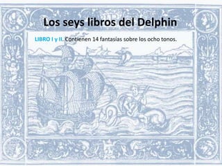 Los seys libros del Delphin
LIBRO I y II. Contienen 14 fantasías sobre los ocho tonos.

 