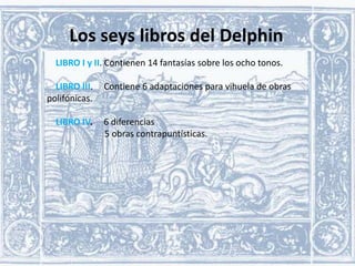 Los seys libros del Delphin
LIBRO I y II. Contienen 14 fantasías sobre los ocho tonos.

LIBRO III.
polifónicas.
LIBRO IV.

Contiene 6 adaptaciones para vihuela de obras

6 diferencias
5 obras contrapuntísticas.

 