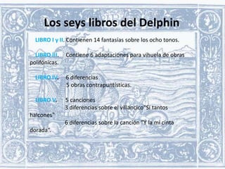 Los seys libros del Delphin
LIBRO I y II. Contienen 14 fantasías sobre los ocho tonos.

LIBRO III.
polifónicas.

Contiene 6 adaptaciones para vihuela de obras

LIBRO IV.

6 diferencias
5 obras contrapuntísticas.

LIBRO V.

5 canciones
3 diferencias sobre el villancico"Si tantos

halcones"
6 diferencias sobre la canción "Y la mi cinta

dorada“.

 