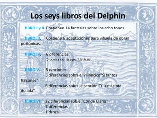 Los seys libros del Delphin
LIBRO I y II. Contienen 14 fantasías sobre los ocho tonos.

LIBRO III.
polifónicas.

Contiene 6 adaptaciones para vihuela de obras

LIBRO IV.

6 diferencias
5 obras contrapuntísticas.

LIBRO V.

5 canciones
3 diferencias sobre el villancico"Si tantos

halcones"
6 diferencias sobre la canción "Y la mi cinta

dorada“.
LIBRO VI

22 diferencias sobre "Conde Claros“
7 diferencias
1 danza

 