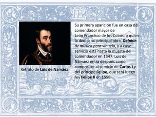 Retrato de Luis de Narváez

Su primera aparición fue en casa del
comendador mayor de
León Francisco de los Cobos, a quien
le dedica su principal obra, Delphin
de música para vihuela, y a cuyo
servicio está hasta la muerte del
comendador en 1547. Luis de
Narváez entra después como
compositor al servicio de Carlos I y
del príncipe Felipe, que será luego
rey Felipe II en 1558.

 