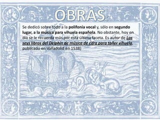 Se dedicó sobre todo a la polifonía vocal y, sólo en segundo
lugar, a la música para vihuela española. No obstante, hoy en
día se le recuerda más por esta última faceta. Es autor de Los
seys libros del Delphin de música de cifra para tañer vihuela,
publicado en Valladolid en 1538)

 