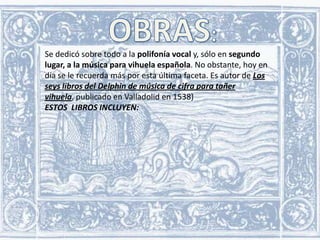 Se dedicó sobre todo a la polifonía vocal y, sólo en segundo
lugar, a la música para vihuela española. No obstante, hoy en
día se le recuerda más por esta última faceta. Es autor de Los
seys libros del Delphin de música de cifra para tañer
vihuela, publicado en Valladolid en 1538)
ESTOS LIBROS INCLUYEN:

 