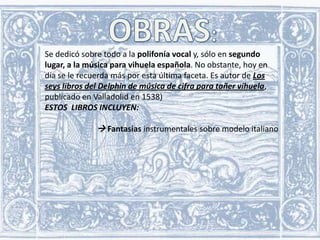 Se dedicó sobre todo a la polifonía vocal y, sólo en segundo
lugar, a la música para vihuela española. No obstante, hoy en
día se le recuerda más por esta última faceta. Es autor de Los
seys libros del Delphin de música de cifra para tañer vihuela,
publicado en Valladolid en 1538)
ESTOS LIBROS INCLUYEN:

 Fantasías instrumentales sobre modelo italiano

 