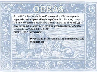 Se dedicó sobre todo a la polifonía vocal y, sólo en segundo
lugar, a la música para vihuela española. No obstante, hoy en
día se le recuerda más por esta última faceta. Es autor de Los
seys libros del Delphin de música de cifra para tañer vihuela,
publicado en Valladolid en 1538)
ESTOS LIBROS INCLUYEN:

 Fantasías instrumentales sobre modelo italiano
 Romances

 