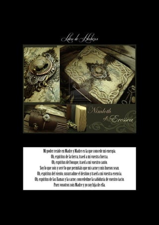 Libro de Hechizos




        Mi poder reside en Madre y Madre es la que concede mi energía.
               Oh, espíritus de la tierra, traed a mi vuestra fuerza.
                Oh, espíritus del bosque, traed a mi vuestro canto.
     Soy lo que sois y seré lo que permitáis que mi carne y mis huesos sean.
  Oh, espíritus del viento, susurradme el destino y traed a mi vuestra esencia.
Oh, espíritus de las llamas y la carne, concededme la sabiduría de vuestro tacto.
                  Pues vosotros sois Madre y yo soy hija de ella.
 