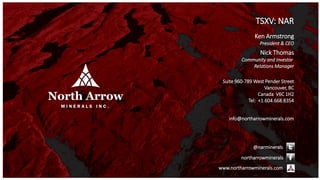 TSXV: NAR
Ken Armstrong
President & CEO
Nick Thomas
Community and Investor
Relations Manager
Suite 960-789 West Pender Street
Vancouver, BC
Canada V6C 1H2
Tel: +1.604.668.8354
info@northarrowminerals.com
@narminerals
northarrowminerals
www.northarrowminerals.com
 