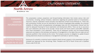 This presentation contains projections and forward-looking information that involve various risks and
uncertainties, including, without limitation, statements regarding the potential extent of mineralization,
resources, reserves, exploration results and plans and objectives of North Arrow Minerals Inc. These risks
and uncertainties include, but are not restricted to, the amount of geological data available, the uncertain
reliability of drilling results and geophysical and geological data and the interpretation thereof and the
need for adequate financing for future exploration and development efforts. There can be no assurance
that such statements will prove to be accurate. Actual results and future events could differ materially
from those anticipated in such statements. These and all subsequent written and oral forward-looking
statements are based on the estimates and opinions of management on the dates they are made and are
expressly qualified in their entirety by this notice. The Company assumes no obligation to update forward
looking statements should circumstances or management's estimates or opinions change.
CAUTIONARY STATEMENT
FORWARD-
LOOKING
INFORMATION
QUALIFIED PERSON
UNDER NI 43-101
Disclosure of a scientific or technical nature related to North Arrow’s projects in this presentation has been
reviewed and approved by Ken Armstrong, P.Geo. President and CEO of North Arrow and a Qualified
Person under NI 43-101.
2
 
