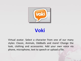 Voki
Virtual avatar. Select a character from one of our many
styles: Classic, Animals, Oddballs and more! Change the
look, clothing and accessories. Add your own voice via
phone, microphone, text to speech or upload a file.
 