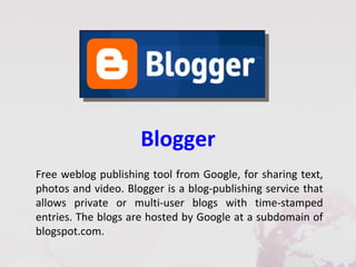 Blogger
Free weblog publishing tool from Google, for sharing text,
photos and video. Blogger is a blog-publishing service that
allows private or multi-user blogs with time-stamped
entries. The blogs are hosted by Google at a subdomain of
blogspot.com.
 