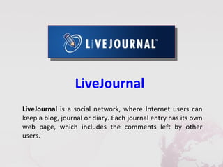 LiveJournal
LiveJournal is a social network, where Internet users can
keep a blog, journal or diary. Each journal entry has its own
web page, which includes the comments left by other
users.
 