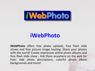 iWebPhoto
iWebPhoto offers free photo uploads, free flash slide
shows and free picture image hosting. Share your photos
with the world! Create impressive online photo albums and
free flash slide show - link them anywhere on the web for
free! Add photo descriptions, colorful photo album
backgrounds and more!
 