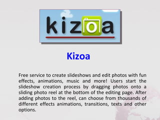 Kizoa
Free service to create slideshows and edit photos with fun
effects, animations, music and more! Users start the
slideshow creation process by dragging photos onto a
sliding photo reel at the bottom of the editing page. After
adding photos to the reel, can choose from thousands of
different effects animations, transitions, texts and other
options.
 