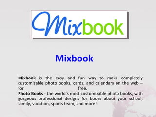 Mixbook
Mixbook is the easy and fun way to make completely
customizable photo books, cards, and calendars on the web –
for                             free.
Photo Books - the world’s most customizable photo books, with
gorgeous professional designs for books about your school,
family, vacation, sports team, and more!
 