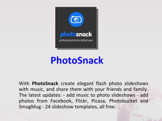 PhotoSnack
With PhotoSnack create elegant flash photo slideshows
with music, and share them with your friends and family.
The latest updates: - add music to photo slideshows - add
photos from Facebook, Flickr, Picasa, Photobucket and
SmugMug - 24 slideshow templates, all free.
 