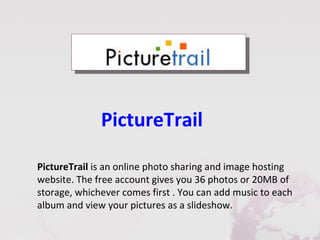 PictureTrail

PictureTrail is an online photo sharing and image hosting
website. The free account gives you 36 photos or 20MB of
storage, whichever comes first . You can add music to each
album and view your pictures as a slideshow.
 
