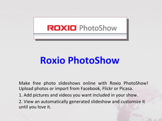 Roxio PhotoShow
Make free photo slideshows online with Roxio PhotoShow!
Upload photos or import from Facebook, Flickr or Picasa.
1. Add pictures and videos you want included in your show.
2. View an automatically generated slideshow and customize it
until you love it.
 