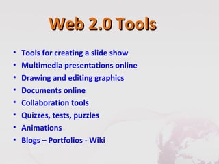 Web 2.0 Tools
•   Tools for creating a slide show
•   Multimedia presentations online
•   Drawing and editing graphics
•   Documents online
•   Collaboration tools
•   Quizzes, tests, puzzles
•   Animations
•   Blogs – Portfolios - Wiki
 