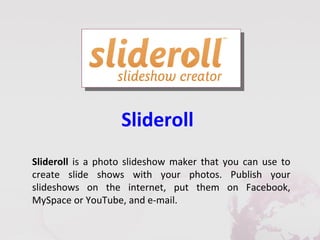 Slideroll
Slideroll is a photo slideshow maker that you can use to
create slide shows with your photos. Publish your
slideshows on the internet, put them on Facebook,
MySpace or YouTube, and e-mail.
 