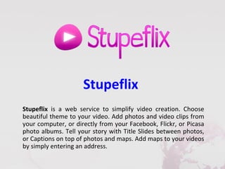 Stupeflix
Stupeflix is a web service to simplify video creation. Choose
beautiful theme to your video. Add photos and video clips from
your computer, or directly from your Facebook, Flickr, or Picasa
photo albums. Tell your story with Title Slides between photos,
or Captions on top of photos and maps. Add maps to your videos
by simply entering an address.
 