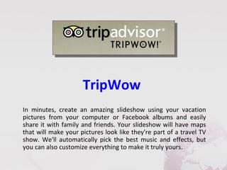 TripWow
In minutes, create an amazing slideshow using your vacation
pictures from your computer or Facebook albums and easily
share it with family and friends. Your slideshow will have maps
that will make your pictures look like they're part of a travel TV
show. We'll automatically pick the best music and effects, but
you can also customize everything to make it truly yours.
 