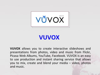 VUVOX
VUVOX allows you to create interactive slideshows and
presentations from photos, video and music from Flickr,
Picasa Web Albums, YouTube, Facebook. VUVOX is an easy
to use production and instant sharing service that allows
you to mix, create and blend your media – video, photos
and music.
 