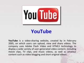 YouTube
YouTube is a video-sharing website, created by in February
2005, on which users can upload, view and share videos. The
company uses Adobe Flash Video and HTML5 technology to
display a wide variety of user-generated video content, including
movie clips, TV clips, and music videos, as well as amateur
content such as video blogging and short original videos.
 